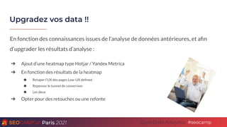 Paris 2021 #seocamp
Cycle Data Analytics
Upgradez vos data !!
9
En fonction des connaissances issues de l’analyse de données antérieures, et aﬁn
d’upgrader les résultats d’analyse :
➔ Ajout d’une heatmap type Hotjar / Yandex Metrica
➔ En fonction des résultats de la heatmap
◆ Retaper l’UX des pages Low-UX deﬁned
◆ Repenser le tunnel de conversion
◆ Les deux
➔ Opter pour des retouches ou une refonte
 