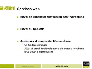 Services web

    ■ Envoi de l’image et création du post Wordpress



    ■ Envoi du QRCode



    ■ Accès aux données stockées en base :
       • QRCodes et images
       • Ajout et envoi des localisations de chaque téléphone
         (pas encore implémenté)




9      Institut Mines-Télécom       Visite Virtuelle
 