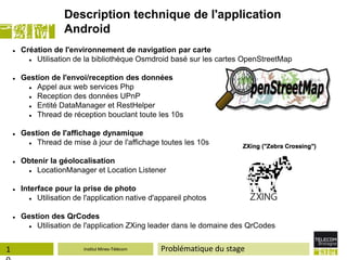 Description technique de l'application
                     Android
       Création de l'environnement de navigation par carte
           Utilisation de la bibliothèque Osmdroid basé sur les cartes OpenStreetMap

       Gestion de l'envoi/reception des données
           Appel aux web services Php
           Reception des données UPnP
           Entité DataManager et RestHelper
           Thread de réception bouclant toute les 10s

       Gestion de l'affichage dynamique
           Thread de mise à jour de l'affichage toutes les 10s

       Obtenir la géolocalisation
           LocationManager et Location Listener

       Interface pour la prise de photo
            Utilisation de l'application native d'appareil photos

       Gestion des QrCodes
           Utilisation de l'application ZXing leader dans le domaine des QrCodes


1                          Institut Mines-Télécom   Problématique du stage
 