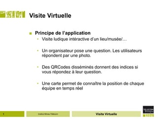 Visite Virtuelle

    ■ Principe de l’application
       • Visite ludique intéractive d’un lieu/musée/…

       • Un organisateur pose une question. Les utilisateurs
         répondent par une photo.

       • Des QRCodes disséminés donnent des indices si
         vous répondez à leur question.

       • Une carte permet de connaître la position de chaque
         équipe en temps réel




1      Institut Mines-Télécom        Visite Virtuelle
 