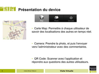 Présentation du device



                   • Carte Map: Permettre à chaque utilisateur de
                   savoir des localisations des autres en temps réel.



                   • Camera: Prendre la photo, et puis l’envoyer
                   vers l’administrateur avec des commentaires.



                   • QR Code: Scanner avec l’application et
                   répondre aux questions des autres utilisateurs.


4     Institut Mines-Télécom              Visite Virtuelle
 
