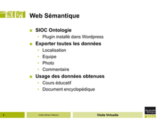 Web Sémantique

    ■ SIOC Ontologie
       • Plugin installé dans Wordpress
    ■ Exporter toutes les données
       •   Localisation
       •   Equipe
       •   Photo
       •   Commentaire
    ■ Usage des données obtenues
       • Cours éducatif
       • Document encyclopédique




5      Institut Mines-Télécom      Visite Virtuelle
 