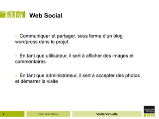 Web Social


    • Communiquer et partager, sous forme d’un blog
    wordpress dans le projet.

    • En tant que utilisateur, il sert à afficher des images et
    commentaires

    • En tant que administrateur, il sert à accepter des photos
    et démarrer la visite




6              Institut Mines-Télécom       Visite Virtuelle
 