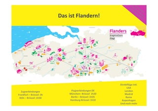 Das ist Flandern!
Zugverbindungen
Frankfurt – Brüssel: 3h
Köln – Brüssel: 1h50
Flugverbindungen DE
München– Brüssel 1h20
Berlin – Brüssel: 1h35
Hamburg-Brüssel: 1h10
Direktflüge intl.
USA
London
Madrid
Rome
Kopenhagen
Und noch mehr
 