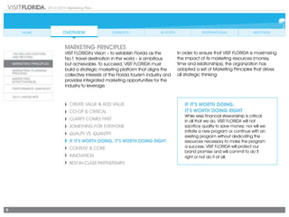 2014-2015 Marketing Plan
9
Create Value & Add Value
CO-OP IS CRITICAL
CLARITY COMES FIRST
SOMETHING FOR EVERYONE
Quality vs. Quantity
If It’s Worth Doing, It’s Worth Doing Right
CONTENT IS CORE
Innovation
Best-in-Class Partnerships
If It’s Worth Doing,
It’s Worth Doing Right
While wise financial stewardship is critical
in all that we do, VISIT FLORIDA will not
sacrifice quality to save money; nor will we
initiate a new program or continue with an
existing program without dedicating the
resources necessary to make the program
a success. VISIT FLORIDA will protect our
brand promise and will commit to do it
right or not do it at all.
marketing principles
VISIT FLORIDA’s Vision – to establish Florida as the
No.1 travel destination in the world – is ambitious
but achievable. To succeed, VISIT FLORIDA must
build a strategic marketing platform that aligns the
collective interests of the Florida tourism industry and
provides integrated marketing opportunities for the
industry to leverage.
In order to ensure that VISIT FLORIDA is maximizing
the impact of its marketing resources (money,
time and relationships), the organization has
adopted a set of Marketing Principles that drives
all strategic thinking:
 