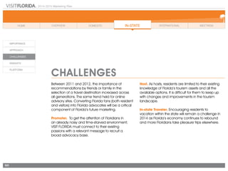 2014-2015 Marketing Plan
101
Challenges
Between 2011 and 2012, the importance of
recommendations by friends or family in the
selection of a travel destination increased across
all generations. The same trend held for online
advisory sites. Converting Florida fans (both resident
and visitors) into Florida advocates will be a critical
component of Florida’s future marketing.
Promoter. To get the attention of Floridians in
an already noisy and time-starved environment;
VISIT FLORIDA must connect to their existing
passions with a relevant message to recruit a
broad advocacy base.
Host. As hosts, residents are limited to their existing
knowledge of Florida’s tourism assets and all the
available options. It is difficult for them to keep up
with changes and improvements in the tourism
landscape.
In-state Traveler. Encouraging residents to
vacation within the state will remain a challenge in
2014 as Florida’s economy continues to rebound
and more Floridians take pleasure trips elsewhere.
 