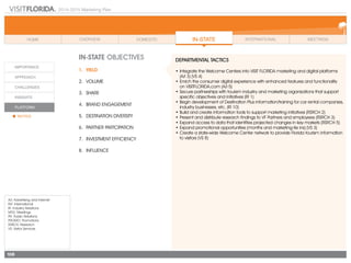 2014-2015 Marketing Plan
A/I: Advertising and Internet
INT: International
IR: Industry Relations
MTG: Meetings
PR: Public Relations
PROMO: Promotions
RSRCH: Research
VS: Visitor Services
108
In-state OBJECTIVES
1.	Yield
2.	Volume
3.	share
4.	 Brand Engagement
5.	 Destination Diversity
6.	 Partner Partcipation
7.	 Investment Efficiency
8.	Influence
DEPARTMENTAL TACTICS
•	Integrate the Welcome Centers into VISIT FLORIDA marketing and digital platforms
(A/I 3) (VS 4)
•	Enrich the consumer digital experience with enhanced features and functionality
	 on VISITFLORIDA.com (A/I 5)
•	Secure partnerships with tourism industry and marketing organizations that support
specific objectives and initiatives (IR 1)
•	Begin development of Destination Plus information/training for car rental companies,
industry businesses, etc. (IR 10)
•	Build and create information tools to support marketing initiatives (RSRCH 2)
•	Present and distribute research findings to VF Partners and employees (RSRCH 3)
•	Expand access to data that identifies projected changes in key markets (RSRCH 5)
•	Expand promotional opportunities (months and marketing-tie ins) (VS 3)
•	Create a state-wide Welcome Center network to provide Florida tourism information
to visitors (VS 8)
 