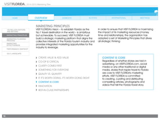 2014-2015 Marketing Plan
10
Create Value & Add Value
CO-OP IS CRITICAL
CLARITY COMES FIRST
SOMETHING FOR EVERYONE
Quality vs. Quantity
If It’s Worth Doing, It’s Worth Doing Right
CONTENT IS CORE
Innovation
Best-in-Class Partnerships
CONTENT IS CORE
Regardless of whether stories are told in
advertising, on VISITFLORIDA.com, social
media or any other traditional or digital
media, stories that inspire travel to Florida
are core to VISIT FLORIDA’s marketing
efforts. VISIT FLORIDA is committed
to creating, curating and distributing
compelling articles, photographs and
videos that tell the Florida travel story.
marketing principles
VISIT FLORIDA’s Vision – to establish Florida as the
No.1 travel destination in the world – is ambitious
but achievable. To succeed, VISIT FLORIDA must
build a strategic marketing platform that aligns the
collective interests of the Florida tourism industry and
provides integrated marketing opportunities for the
industry to leverage.
In order to ensure that VISIT FLORIDA is maximizing
the impact of its marketing resources (money,
time and relationships), the organization has
adopted a set of Marketing Principles that drives
all strategic thinking:
 
