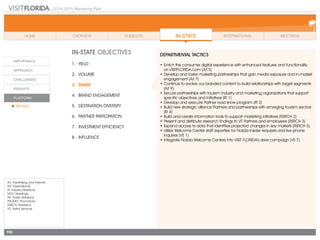 2014-2015 Marketing Plan
A/I: Advertising and Internet
INT: International
IR: Industry Relations
MTG: Meetings
PR: Public Relations
PROMO: Promotions
RSRCH: Research
VS: Visitor Services
110
In-state OBJECTIVES
1.	 Yield
2.	Volume
3.	share
4.	 Brand Engagement
5.	 Destination Diversity
6.	 Partner Partcipation
7.	 Investment Efficiency
8.	Influence
DEPARTMENTAL TACTICS
•	Enrich the consumer digital experience with enhanced features and functionality
	 on VISITFLORIDA.com (A/I 5)
•	Develop and foster marketing partnerships that gain media exposure and in-market
engagement (A/I 7)
•	Continue to evolve our branded content to build relationships with target segments
(A/I 9)
•	Secure partnerships with tourism industry and marketing organizations that support
specific objectives and initiatives (IR 1)
•	Develop and execute Partner road show program (IR 2)
•	Build new strategic alliance Partners and partnerships with emerging tourism sectors
(IR 4)
•	Build and create information tools to support marketing initiatives (RSRCH 2)
•	Present and distribute research findings to VF Partners and employees (RSRCH 3)
•	Expand access to data that identifies projected changes in key markets (RSRCH 5)
•	Utilize Welcome Center staff expertise for Florida Insider requests and live phone
inquiries (VS 1)
•	Integrate Florida Welcome Centers into VISIT FLORIDA’s drive campaign (VS 7)
 