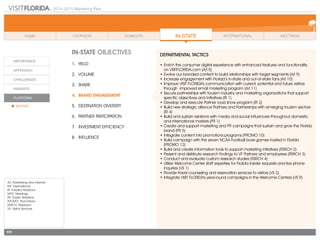 2014-2015 Marketing Plan
A/I: Advertising and Internet
INT: International
IR: Industry Relations
MTG: Meetings
PR: Public Relations
PROMO: Promotions
RSRCH: Research
VS: Visitor Services
111
In-state OBJECTIVES
1.	 Yield
2.	Volume
3.	share
4.	 Brand Engagement
5.	 Destination Diversity
6.	 Partner Partcipation
7.	 Investment Efficiency
8.	Influence
DEPARTMENTAL TACTICS
•	Enrich the consumer digital experience with enhanced features and functionality
	 on VISITFLORIDA.com (A/I 5)
•	Evolve our branded content to build relationships with target segments (A/I 9)
•	Increase engagement with Florida’s in-state and out-of-state fans (A/I 10)
•	Improve VISIT FLORIDA’s communication with current, potential and future visitors
through improved email marketing program (A/I 11)
•	Secure partnerships with tourism industry and marketing organizations that support
specific objectives and initiatives (IR 1)
•	Develop and execute Partner road show program (IR 2)
•	Build new strategic alliance Partners and Partnerships with emerging tourism sectors
(IR 4)
•	Build and sustain relations with media and social influencers throughout domestic
and international markets (PR 1)
•	Create and support marketing and PR campaigns that sustain and grow the Florida
brand (PR 5)
•	Integrate content into promotions programs (PROMO 10)
•	Build campaign with the seven NCAA Football bowl games hosted in Florida
(PROMO 12)
•	Build and create information tools to support marketing initiatives (RSRCH 2)
•	Present and distribute research findings to VF Partners and employees (RSRCH 3)
•	Conduct and evaluate custom research studies (RSRCH 4)
•	Utilize Welcome Center staff expertise for Florida Insider requests and live phone
inquiries (VS 1)
•	Provide travel counseling and reservation services to visitors (VS 2)
•	Integrate VISIT FLORIDA’s year-round campaigns in the Welcome Centers (VS 9)
 