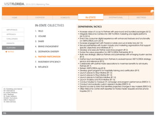 2014-2015 Marketing Plan
A/I: Advertising and Internet
INT: International
IR: Industry Relations
MTG: Meetings
PR: Public Relations
PROMO: Promotions
RSRCH: Research
VS: Visitor Services
113
In-state OBJECTIVES
1.	 Yield
2.	Volume
3.	share
4.	 Brand Engagement
5.	 Destination Diversity
6.	 Partner Partcipation
7.	 Investment Efficiency
8.	Influence
DEPARTMENTAL TACTICS
•	Increase value of co-op to Partners with year-round and bundled packages (A/I 2)  
•	Integrate Welcome Centers into VISIT FLORIDA marketing and digital platforms
	 (A/I 3) (VS 4)
•	Enrich the consumer digital experience with enhanced features and functionality
	 on VISITFLORIDA.com (A/I 5)
•	Increase engagement with Florida’s in-state and out-of-state fans (A/I 10)
•	Secure partnerships with tourism industry and marketing organizations that support
specific objectives and initiatives (IR 1)
•	Develop and execute Partner road show program (IR 2)
•	Evolve the value proposition for VISIT FLORIDA Partnership (IR 3)
•	Build new strategic alliance Partners and partnerships with emerging tourism sectors
(IR 4)
•	Gather input and feedback from Partners to evolve/improve VISIT FLORIDA strategy
service and relevance (IR 5)
•	Collaborate with partner trade associations to maximize benefits for all industry
Partners (IR 7)
•	Refresh VISITFLORIDA.org (IR 8)
•	Develop grant programs for hospitality training and certification (IR 9)
•	Launch places to Stay Initiative (IR 12)
•	Launch places to Play Initiative (IR 13)
•	Launch places to Eat/Drink Initiative (IR 14)
•	Launch Analytics and ROI Initiative (IR 15)
•	Conduct studies to measure VF campaign and program performance (RSRCH 1)
•	Conduct and evaluate custom research studies (RSRCH 4)
•	Expand access to data that identifies projected changes in key markets (RSRCH 5)
•	Utilize Welcome Center staff expertise for Florida Insider requests and live phone
inquiries (VS 1)
 