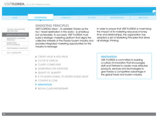 2014-2015 Marketing Plan
11
Create Value & Add Value
CO-OP IS CRITICAL
CLARITY COMES FIRST
SOMETHING FOR EVERYONE
Quality vs. Quantity
If It’s Worth Doing, It’s Worth Doing Right
CONTENT IS CORE
INNOVATION
Best-in-Class Partnerships
INNOVATION
VISIT FLORIDA is committed to building
a culture of innovation that encourages
staff and Partners to create more effective
products, services and technologies to
give Florida a competitive advantage in
the global travel and tourism industry.
marketing principles
VISIT FLORIDA’s Vision – to establish Florida as the
No.1 travel destination in the world – is ambitious
but achievable. To succeed, VISIT FLORIDA must
build a strategic marketing platform that aligns the
collective interests of the Florida tourism industry and
provides integrated marketing opportunities for the
industry to leverage.
In order to ensure that VISIT FLORIDA is maximizing
the impact of its marketing resources (money,
time and relationships), the organization has
adopted a set of Marketing Principles that drives
all strategic thinking:
 
