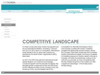 2014-2015 Marketing Plan
133
COMPETITIVE LANDSCAPE
For three consecutive years, Florida has experienced
record international visitation, increasing 7 percent
from 2012 to 2013 alone. In comparison, international
tourist arrivals to the U.S. grew only 5 percent as
reported by the World Tourism Organizations (WTO)
Barometer.
For 2014, the WTO forecasts that international tourist
arrivals will grow 3 to 4 percent and average
3.8 percent growth over the decade. By regions, the
strongest growth is projected for Asia and the Pacific
(5-6%), followed by Africa (4-6%), Europe (3-4%), the
Americas (3-4%), and the Middle East (0-5%).
Competition for international travelers is fierce
and includes countries with tourism marketing
budgets that significantly exceed Florida’s. Across
the complex multi-nation landscape that comprises
Florida’s international markets, one thing is consistent:
Competitive pressure for Florida’s visitors continues to
increase. Lift, trade and awareness continue to be
critical to our success. As more competitors enter
the fray, Florida’s long time in the market can offer
a significant advantage – if the Florida brand
remains strong.
 