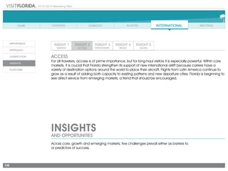 2014-2015 Marketing Plan
138
ACCESS
For all travelers, access is of prime importance, but for long-haul visitors it is especially powerful. Within core
markets, it is crucial that Florida strengthen its support of new international airlift because carriers have a
variety of destination options around the world to place their aircraft. Flights from Latin America continue to
grow as a result of adding both capacity to existing patterns and new departure cities. Florida is beginning to
see direct service from emerging markets, a trend that should be encouraged.
INSIGHTS
AND OPPORTUNITIES
Across core, growth and emerging markets, five challenges prevail either as barriers to
or predictors of success.
 
