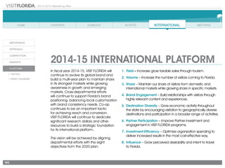 2014-2015 Marketing Plan
A/I: Advertising and Internet
INT: International
IR: Industry Relations
MTG: Meetings
PR: Public Relations
PROMO: Promotions
RSRCH: Research
VS: Visitor Services
142
2014-15 INTERNATIONAL PLATFORM
In fiscal year 2014-15, VISIT FLORIDA will
continue to evolve its global brand and
build a multi-year plan to maintain share
in its strongest markets while growing
awareness in growth and emerging
markets. Cross-departmental efforts
will continue to support Florida’s brand
positioning, balancing local customization
with brand consistency needs. Co-op
continues to be an important tactic
for achieving reach and conversion.
VISIT FLORIDA will continue to dedicate
significant research dollars and other
resources to build a strategic foundation
for its international platform.
This vision will be achieved by aligning
departmental efforts with the eight
objectives from the 2020 plan:
1.	Yield – Increase gross taxable sales through tourism.
2.	Volume – Increase the number of visitors coming to Florida.
3.	Share – Maintain our share of visitors from domestic and
international markets while growing share in specific markets.
4.	Brand Engagement – Build relationships with visitors through
highly relevant content and experiences.
5.	Destination Diversity – Grow economic activity throughout
the state by encouraging visitation to geographically diverse
destinations and participation in a broader range of activities.
6.	Partner Participation – Improve Partner investment and
engagement in VISIT FLORIDA programs.
7.	Investment Efficiency – Optimize organization spending to
deliver increased results in the most cost-effective way.
8.	Influence – Grow perceived desirability and intent to travel
	 to Florida.
 