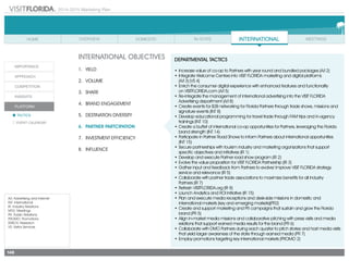 2014-2015 Marketing Plan
A/I: Advertising and Internet
INT: International
IR: Industry Relations
MTG: Meetings
PR: Public Relations
PROMO: Promotions
RSRCH: Research
VS: Visitor Services
148
INTERNATIONAL OBJECTIVES
1.	 Yield
2.	Volume
3.	share
4.	 Brand Engagement
5.	 Destination Diversity
6.	 Partner Partcipation
7.	 Investment Efficiency
8.	Influence
DEPARTMENTAL TACTICS
•	Increase value of co-op to Partners with year round and bundled packages (A/I 2)  
•	Integrate Welcome Centers into VISIT FLORIDA marketing and digital platforms
	 (A/I 3) (VS 4)
•	Enrich the consumer digital experience with enhanced features and functionality
	 on VISITFLORIDA.com (A/I 5)
•	Re-integrate the management of international advertising into the VISIT FLORIDA
Advertising department (A/I 8)
•	Create events for B2B networking for Florida Partners through trade shows, missions and
signature events (INT 8)
•	Develop educational programming for travel trade through FAM trips and in-agency
trainings (INT 10)
•	Create a buffet of international co-op opportunities for Partners, leveraging the Florida
brand strength (INT 14)
•	Participate in Partner Road Shows to inform Partners about international opportunities
	 (INT 15)
•	Secure partnerships with tourism industry and marketing organizations that support
specific objectives and initiatives (IR 1)
•	Develop and execute Partner road show program (IR 2)
•	Evolve the value proposition for VISIT FLORIDA Partnership (IR 3)
•	Gather input and feedback from Partners to evolve/ improve VISIT FLORIDA strategy
service and relevance (IR 5)
•	Collaborate with partner trade associations to maximize benefits for all industry
	 Partners (IR 7)
•	Refresh VISITFLORIDA.org (IR 8)
•	Launch Analytics and ROI Initiative (IR 15)
•	Plan and execute media receptions and desk-side missions in domestic and
international markets (key and emerging markets)(PR2)
•	Create and support marketing and PR campaigns that sustain and grow the Florida
brand (PR 5)
•	Align in-market media missions and collaborative pitching with press visits and media
relations that support earned media results for the brand (PR 6)
•	Collaborate with DMO Partners during each quarter to pitch stories and host media visits
that yield larger awareness of the state through earned media (PR 7)
•	Employ promotions targeting key international markets (PROMO 2)
 