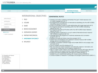 2014-2015 Marketing Plan
A/I: Advertising and Internet
INT: International
IR: Industry Relations
MTG: Meetings
PR: Public Relations
PROMO: Promotions
RSRCH: Research
VS: Visitor Services
149
INTERNATIONAL OBJECTIVES
1.	 Yield
2.	Volume
3.	share
4.	 Brand Engagement
5.	 Destination Diversity
6.	 Partner Partcipation
7.	 Investment Efficiency
8.	Influence
DEPARTMENTAL TACTICS
•	Develop and foster marketing partnerships that gain media exposure and
	 in-market engagement (A/I 7)
•	Re-integrate the management of international advertising into the VISIT FLORIDA
Advertising department (A/I 8)
•	Evolve our branded content to build relationships with target segments (A/I 9)
•	Re-integrate international advertising within the VISIT FLORIDA Advertising
department (INT 16)
•	Re-integrate international PR efforts within the VISIT FLORIDA Public Relations
department (INT 17)
•	Leverage Partner investment in co-op to extend international reach beyond
	 VISIT FLORIDA’s investment (INT 18)
•	Leverage Brand USA programs to maximize awareness and conversion
	 programs (INT 19)
•	Develop and execute Partner road show program (IR 2)
•	Gather input and feedback from Partners to evolve/ improve VISIT FLORIDA
strategy service and relevance (IR 5)
•	Facilitate conversation between larger and smaller DMOs to encourage cross-
promotion (IR 6)
•	Launch Analytics and ROI Initiative (IR 15)
•	Plan and execute media receptions and desk-side missions in domestic and
international markets (key and emerging markets) (PR 2)
•	Align in-market media missions and collaborative pitching with press visits and
media relations that support earned media results for the brand (PR 6)
•	Employ promotions targeting key international markets (PROMO 2)
•	Establish tours for relationship building with industry partners (PROMO 6)
•	Conduct studies to measure VF campaign and program performance (RSRCH 1)
 