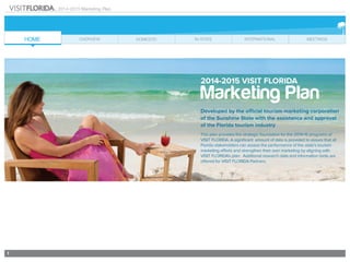 1
2014-2015 Marketing Plan
2014-2015 visit florida
Marketing Plan
Developed by the official tourism marketing corporation
of the Sunshine State with the assistance and approval
of the Florida tourism industry
This plan provides the strategic foundation for the 2014-15 programs of
VISIT FLORIDA. A significant amount of data is provided to assure that all
Florida stakeholders can assess the performance of the state’s tourism
marketing efforts and strengthen their own marketing by aligning with
VISIT FLORIDA’s plan. Additional research data and information tools are
offered for VISIT FLORIDA Partners.
 