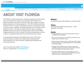 2
2014-2015 Marketing Plan
VISIT FLORIDA, the state’s official tourism marketing corporation, serves as Florida’s
source for travel planning to visitors across the globe. VISIT FLORIDA is not a
government agency, but rather a not-for-profit corporation created as a public/
private partnership by the Florida Legislature in 1996. VISIT FLORIDA receives state
funding in the form of a portion of the $2 per-day rental car surcharge. For every
$1 spent on tourism marketing, VISIT FLORIDA generates more than $390 in tourism
spending and $23 in new sales tax collections paid by visitors, not residents.
Additional funding is secured from the private sector to expand VISIT FLORIDA’s
marketing dollars and, since its founding, VISIT FLORIDA has generated more than
$1 billion in cooperative investment by the Sunshine State tourism industry.
As a public/private partnership, VISIT FLORIDA serves nearly 12,000 tourism
industry businesses, including major strategic alliance partnerships with
Disney Destinations, The Hertz Corporation, SeaWorld Parks & Entertainment
and Universal Orlando.
Learn more about VISIT FLORIDA: VISITFLORIDA.org
Follow our corporate blog: SunshineMatters.org
ABOUT VISIT FLORIDA
Mission:
To promote travel and drive visitation to and within Florida.
Vision:
VISIT FLORIDA establishes Florida as the No. 1 travel
destination in the world.
Goals:
•	Provide leadership to ensure the Florida tourism industry is
competitive and sustainable.
•	Become the trusted source of information that informs and
inspires travel to and within Florida.
•	Protect and grow Florida’s share of destination travel through
integrated sales and marketing programs that drive visitation
to and within Florida.
•	Leverage VISIT FLORIDA resources through cooperative
marketing programs that create and add value for Partners
within and outside the Florida tourism industry.
•	Put all VISIT FLORIDA resources to their highest and most
productive uses to maximize operating efficiencies and the
positive impact of all organizational efforts.
 
