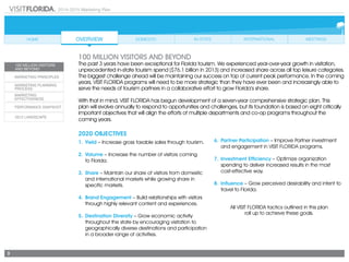 2014-2015 Marketing Plan
3
100 MILLION VISITORS AND BEYOND
The past 3 years have been exceptional for Florida tourism. We experienced year-over-year growth in visitation,
unprecedented in-state tourism spend ($76.1 billion in 2013) and increased share across all top leisure categories.
The biggest challenge ahead will be maintaining our success on top of current peak performance. In the coming
years, VISIT FLORIDA programs will need to be more strategic than they have ever been and increasingly able to
serve the needs of tourism partners in a collaborative effort to grow Florida’s share.
With that in mind, VISIT FLORIDA has begun development of a seven-year comprehensive strategic plan. This
plan will evolve annually to respond to opportunities and challenges, but its foundation is based on eight critically
important objectives that will align the efforts of multiple departments and co-op programs throughout the
coming years.
2020 OBJECTIVES
1.	Yield – Increase gross taxable sales through tourism.
2.	Volume – Increase the number of visitors coming
	 to Florida.
3.	Share – Maintain our share of visitors from domestic
and international markets while growing share in
specific markets.
4.	 Brand Engagement – Build relationships with visitors
through highly relevant content and experiences.
5.	 Destination Diversity – Grow economic activity
throughout the state by encouraging visitation to
geographically diverse destinations and participation
in a broader range of activities.
6.	 Partner Participation – Improve Partner investment
and engagement in VISIT FLORIDA programs.
7.	 Investment Efficiency – Optimize organization
spending to deliver increased results in the most
	 cost-effective way.
8.	Influence – Grow perceived desirability and intent to
travel to Florida.
All VISIT FLORIDA tactics outlined in this plan
roll up to achieve these goals.
 
