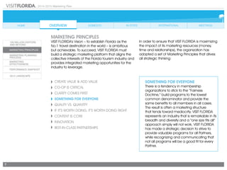 2014-2015 Marketing Plan
7
Create Value & Add Value
CO-OP IS CRITICAL
CLARITY COMES FIRST
SOMETHING FOR EVERYONE
Quality vs. Quantity
If It’s Worth Doing, It’s Worth Doing Right
CONTENT IS CORE
Innovation
Best-in-Class Partnerships
SOMETHING FOR EVERYONE
There is a tendency in membership
organizations to stick to the “Fairness
Doctrine,” build programs to the lowest
common denominator and provide the
same benefits to all members in all cases.
The result is often a marketing structure
that tends toward mediocrity. VISIT FLORIDA
represents an industry that is remarkable in its
breadth and diversity and a “one size fits all”
approach simply will not work. VISIT FLORIDA
has made a strategic decision to strive to
provide valuable programs for all Partners,
while recognizing and communicating that
not all programs will be a good fit for every
Partner.
marketing principles
VISIT FLORIDA’s Vision – to establish Florida as the
No.1 travel destination in the world – is ambitious
but achievable. To succeed, VISIT FLORIDA must
build a strategic marketing platform that aligns the
collective interests of the Florida tourism industry and
provides integrated marketing opportunities for the
industry to leverage.
In order to ensure that VISIT FLORIDA is maximizing
the impact of its marketing resources (money,
time and relationships), the organization has
adopted a set of Marketing Principles that drives
all strategic thinking:
 