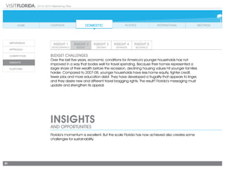 2014-2015 Marketing Plan
81
INSIGHTS
AND OPPORTUNITIES
BUDGET CHALLENGES
Over the last five years, economic conditions for America’s younger households has not
improved in a way that bodes well for travel spending. Because their homes represented a
larger share of their wealth before the recession, declining housing values hit younger families
harder. Compared to 2007-08, younger households have less home equity, tighter credit,
fewer jobs and more education debt. They have developed a frugality that appears to linger,
and they desire new and different travel bragging rights. The result? Florida’s messaging must
update and strengthen its appeal.
Florida’s momentum is excellent. But the scale Florida has now achieved also creates some
challenges for sustainability.
 