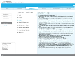 2014-2015 Marketing Plan
A/I: Advertising and Internet
INT: International
IR: Industry Relations
MTG: Meetings
PR: Public Relations
PROMO: Promotions
RSRCH: Research
VS: Visitor Services
88
DOMESTIC OBJECTIVES
1.	 Yield
2.	Volume
3.	share
4.	 Brand Engagement
5.	 Destination Diversity
6.	 Partner Partcipation
7.	 Investment Efficiency
8.	Influence
DEPARTMENTAL TACTICS
•	Create year-round brand presence (A/I 1)
•	Integrate the Welcome Centers into VISIT FLORIDA marketing and digital platforms
(A/I 3) (VS 4)
•	Expand VISIT FLORIDA geographic footprint by testing and developing domestic
expansion markets (A/I 4)
•	Enrich the consumer digital experience with enhanced features and functionality
	 on VISITFLORIDA.com (A/I 5)
•	Develop and foster marketing partnerships that gain media exposure and in-market
engagement (A/I 7)
•	Continue to evolve our branded content to build relationships with target segments
(A/I 9)
•	Secure partnerships with tourism industry and marketing organizations that support
specific objectives and initiatives (IR 1)
•	Develop and execute Partner road show program (IR 2)
•	Build new strategic alliance Partners and partnerships with emerging tourism sectors
(IR 4)
•	Build and sustain relations with media and social influencers throughout domestic
and international markets (PR 1)
•	Plan and execute media receptions and desk-side missions in domestic and
international markets (key and emerging markets)(PR2)
•	Employ promotions targeting key domestic markets (PROMO 1)
•	Add new target markets with emphasis on drive markets (PROMO 4)
•	Initiate sales calls for relationship building in new and existing target markets
(PROMO 5)
•	Build and create information tools to support marketing initiatives (RSRCH 2)
•	Present and distribute research findings to VF Partners and employees (RSRCH 3)
•	Expand access to data that identifies projected changes in key markets (RSRCH 5)
•	Utilize Welcome Center staff expertise for Florida Insider requests and live phone
inquiries (VS 1)
•	Integrate Florida Welcome Centers into VISIT FLORIDA’s drive campaign (VS 7)
 