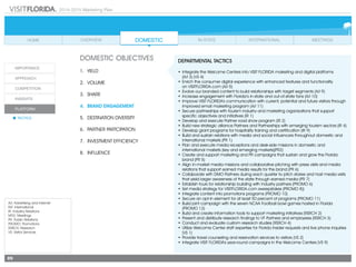 2014-2015 Marketing Plan
A/I: Advertising and Internet
INT: International
IR: Industry Relations
MTG: Meetings
PR: Public Relations
PROMO: Promotions
RSRCH: Research
VS: Visitor Services
89
DOMESTIC OBJECTIVES
1.	 Yield
2.	Volume
3.	share
4.	 Brand Engagement
5.	 Destination Diversity
6.	 Partner Partcipation
7.	 Investment Efficiency
8.	Influence
DEPARTMENTAL TACTICS
•	Integrate the Welcome Centers into VISIT FLORIDA marketing and digital platforms
	 (A/I 3) (VS 4)
•	Enrich the consumer digital experience with enhanced features and functionality
	 on VISITFLORIDA.com (A/I 5)
•	Evolve our branded content to build relationships with target segments (A/I 9)
•	Increase engagement with Florida’s in-state and out-of-state fans (A/I 10)
•	Improve VISIT FLORIDA’s communication with current, potential and future visitors through  
improved email marketing program (A/I 11)
•	Secure partnerships with tourism industry and marketing organizations that support
specific objectives and initiatives (IR 1)
•	Develop and execute Partner road show program (IR 2)
•	Build new strategic alliance Partners and Partnerships with emerging tourism sectors (IR 4)
•	Develop grant programs for hospitality training and certification (IR 9)
•	Build and sustain relations with media and social influencers throughout domestic and
international markets (PR 1)
•	Plan and execute media receptions and desk-side missions in domestic and
international markets (key and emerging markets)(PR2)
•	Create and support marketing and PR campaigns that sustain and grow the Florida
brand (PR 5)
•	Align in-market media missions and collaborative pitching with press visits and media
relations that support earned media results for the brand (PR 6)
•	Collaborate with DMO Partners during each quarter to pitch stories and host media visits
that yield larger awareness of the state through earned media (PR 7)
•	Establish tours for relationship building with industry partners (PROMO 6)
•	Set media strategy for VISITFLORIDA.com sweepstakes (PROMO 8))
•	Integrate content into promotions programs (PROMO 10)
•	Secure an opt-in element for at least 50 percent of programs (PROMO 11)
•	Build joint campaign with the seven NCAA Football bowl games hosted in Florida
(PROMO 12)
•	Build and create information tools to support marketing initiatives (RSRCH 2)
•	Present and distribute research findings to VF Partners and employees (RSRCH 3)
•	Conduct and evaluate custom research studies (RSRCH 4)
•	Utilize Welcome Center staff expertise for Florida Insider requests and live phone inquiries
(VS 1)
•	Provide travel counseling and reservation services to visitors (VS 2)
•	Integrate VISIT FLORIDA’s year-round campaigns in the Welcome Centers (VS 9)
 
