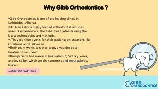 —Gibb Orthodontics
Why Gibb Orthodontics ?
Gibb Orthodontics is one of the leading clinics in
Lethbridge, Alberta.
Dr. Alan Gibb, a highly trained orthodontist who has
years of experience in the field, treat patients using the
latest technologies and methods.
. They plan fun events for their patients on occasions like
Christmas and Halloween.
Their team works together to give you the best
treatment you need.
They provide In-Ovation R, In-Ovation C, Victory Series,
and Invisalign which are the strongest and most painless
braces.
 