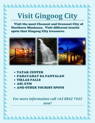 Visit Gingoog City<br />3752850117792520002501177925-2286001177925Visit the most Cleanest and Greenest City of Northern Mindanao.  Visit different tourist spots that Gingoog City treasures.<br />,[object Object]