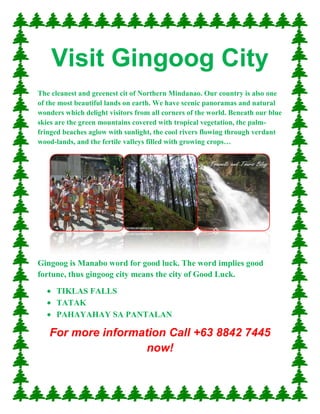 Visit Gingoog City<br />The cleanest and greenest cit of Northern Mindanao. Our country is also one of the most beautiful lands on earth. We have scenic panoramas and natural wonders which delight visitors from all corners of the world. Beneath our blue skies are the green mountains covered with tropical vegetation, the palm-fringed beaches aglow with sunlight, the cool rivers flowing through verdant wood-lands, and the fertile valleys filled with growing crops…<br />38862004635520955005588030480055880Gingoog is Manabo word for good luck. The word implies good fortune, thus gingoog city means the city of Good Luck. <br />,[object Object]