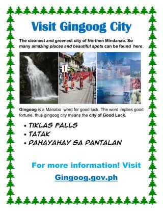 Visit Gingoog City<br />The cleanest and greenest city of Northen Mindanao. So many amazing places and beautiful spots can be found  here.<br />Gingoog is a Manabo  word for good luck. The word implies good fortune, thus gingoog city means the city of Good Luck.<br />,[object Object]