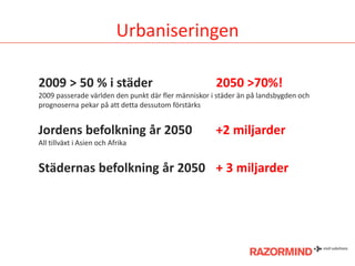 Urbaniseringen
2009 > 50 % i städer

2050 >70%!

2009 passerade världen den punkt där fler människor i städer än på landsbygden och
prognoserna pekar på att detta dessutom förstärks

Jordens befolkning år 2050

+2 miljarder

All tillväxt i Asien och Afrika

Städernas befolkning år 2050 + 3 miljarder

 