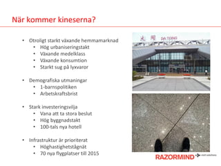 När kommer kineserna?
• Otroligt starkt växande hemmamarknad
• Hög urbaniseringstakt
• Växande medelklass
• Växande konsumtion
• Starkt sug på lyxvaror
• Demografiska utmaningar
• 1-barnspolitiken
• Arbetskraftsbrist
• Stark investeringsvilja
• Vana att ta stora beslut
• Hög byggnadstakt
• 100-tals nya hotell
• Infrastruktur är prioriterat
• Höghastighetstågnät
• 70 nya flygplatser till 2015

 