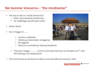 När kommer kineserna – ”the mindtwister”
• Vill vara en del av ”world community”
• Gillar internationella konferenser
• Tar miljöfrågan på allt större allvar
• Älskar idrott!
• Kan ni bygga en……..
•
•
•
•

inomhus skidbacke
Världscup slalom/alpin anläggning
Ny flygplats
Starta en ny direktlinje Datong-Stockholm

• ”Vad ska vi bygga …………..så att ni (svenskar) kommer och besöker oss?” citat
från Datongs vice borgmästare
• Vill vi att Kineserna ska komma måste vi vara beredda att investera i det!

 