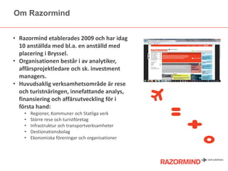 Om Razormind
• Razormind etablerades 2009 och har idag
10 anställda med bl.a. en anställd med
placering i Bryssel.
• Organisationen består i av analytiker,
affärsprojektledare och sk. investment
managers.
• Huvudsaklig verksamhetsområde är rese
och turistnäringen, innefattande analys,
finansiering och affärsutveckling för i
första hand:
•
•
•
•
•

Regioner, Kommuner och Statliga verk
Större rese och turistöٲ
Infrastruktur och transportverksamheter
Destionationsbolag
Ekonomiska föreningar och organisationer

 