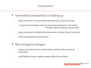 Conclusions

•

International competition is heating up
-

Japan has tourism as second most important issue to boost economy

-

“I want the United States to be the top tourist destination in the world.”
President Obama, Orlando, January 2012

-

Heavy investments in Middle East destinations as Dubai, Oman, Sharjah etc

-

China is developing new destinations

• We need game changers
-

Visitors and investors from outside Nordic countries will not come by
themselves

-

Could Nordic countries together make a difference and how?

 