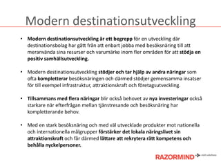 Modern destinationsutveckling
• Modern destinationsutveckling är ett begrepp för en utveckling där
destinationsbolag har gått från att enbart jobba med besöksnäring till att
meranvända sina resurser och varumärke inom fler områden för att stödja en
positiv samhällsutveckling.

• Modern destinationsutveckling stödjer och tar hjälp av andra näringar som
ofta kompletterar besöksnäringen och därmed stödjer gemensamma insatser
för till exempel infrastruktur, attraktionskraft och öٲsutveckling.
• Tillsammans med flera näringar blir också behovet av nya investeringar också
starkare när efterfrågan mellan tjänstresande och besöksnäring har
kompletterande behov.
• Med en stark besöksnäring och med väl utvecklade produkter mot nationella
och internationella målgrupper förstärker det lokala näringslivet sin
attraktionskraft och får därmed lättare att rekrytera rätt kompetens och
behålla nyckelpersoner.

 