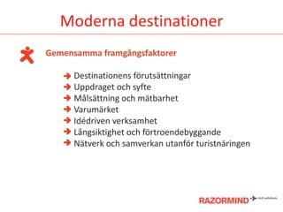 Moderna destinationer
Gemensamma framgångsfaktorer
Destinationens förutsättningar
Uppdraget och syfte
Målsättning och mätbarhet
Varumärket
Idédriven verksamhet
Långsiktighet och förtroendebyggande
Nätverk och samverkan utanför turistnäringen

 