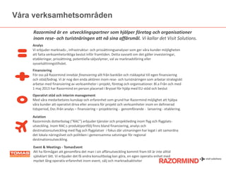 Våra verksamhetsområden
Razormind är en utvecklingspartner som hjälper öٲ och organisationer
inom rese- och turistnäringen att nå sina affärsmål. Vi kallar det Visit Solutions.
Analys
Vi erbjuder marknads-, infrastruktur- och prissättningsanalyser som ger våra kunder möjligheten
att fatta verksamhetsriktiga beslut inför framtiden. Detta oavsett om det gäller investeringar,
etableringar, prissättning, potentiella säljvolymer, val av marknadsföring eller
sysselsättningstillväxt.
Finansiering
För oss på Razormind innebär finansiering allt från banklån och riskkapital till egen finansiering
och stöd/bidrag. Vi är nog den enda aktören inom rese- och turistnäringen som arbetar strategiskt
arbetar med finansiering av verksamheter i projekt, öٲ och organisationer. Bl.a Från och med
1 maj 2013 har Razormind en person placerad i Bryssel för hjälp med EU-stöd och beslut
Operativt stöd och interim management
Med våra medarbetares kunskap och erfarenhet som grund har Razormind möjlighet att hjälpa
våra kunder att operativt driva eller ansvara för projekt och verksamheter inom en definierad
tidsperiod, Dvs ifrån analys – finansiering – projektering - genomförande - lansering - etablering.
Aviation
Razorminds dotterbolag (”RAC”) erbjuder tjänster och projektleding inom flyg och flygplatsutveckling. Inom RAC:s produktportfölj finns bland finansiering, analys och
destinationsutveckling med flyg och flygplatser i fokus där utmaningen har legat i att samordna
det lokala näringslivet och politiken i gemensamma satsningar för regional
destinationsutveckling.
Event & Meetings - TomasEvent
Att ha förmågan att genomföra det man i sin affärsutveckling kommit fram till är inte alltid
självklart lätt. Vi erbjuder det få andra konsultbolag kan göra, en egen operativ enhet med
mycket lång operativ erfarenhet inom event, sälj och marknadsaktiviter

 