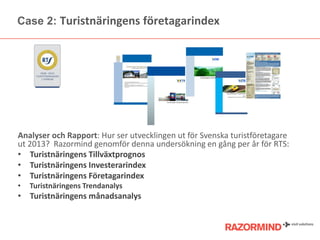 Case 2: Turistnäringens öٲarindex

Analyser och Rapport: Hur ser utvecklingen ut för Svenska turistöٲare
ut 2013? Razormind genomför denna undersökning en gång per år för RTS:
• Turistnäringens Tillväxtprognos
• Turistnäringens Investerarindex
• Turistnäringens Företagarindex
•

Turistnäringens Trendanalys

• Turistnäringens månadsanalys

 