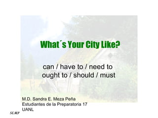 can / have to / need to  ought to / should / must What´s Your City Like? M.D. Sandra E. Meza Peña Estudiantes de la Preparatoria 17 UANL SEMP 