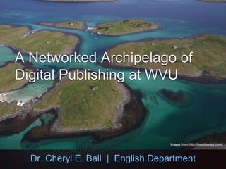 A Networked Archipelago of
Digital Publishing at WVU
Dr. Cheryl E. Ball | English Department
 