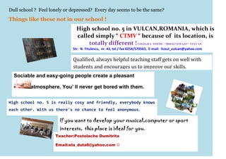 Dull school ? Feel lonely or depressed? Every day seems to be the same?
Things like these not in our school !
                               High school no. 5 in VULCAN,ROMANIA, which is
                               called simply “ CTMV “ because of its location, is
                                    totally different ! COLEGIUL TEHNIC “MIHAI VITEAZU” VULCAN
                             Str. N. Titulescu, nr. 43, tel./ fax 0254/570563, E-mail: liceul_vulcan@yahoo.com

                             Qualified, always helpful teaching staff gets on well with
                             students and encourages us to improve our skills.
  Sociable and easy-going people create a pleasant

          atmosphere. You’ ll never get bored with them.


High school no. 5 is really cosy and friendly, everybody knows
each other. With us there's no chance to feel anonymous.

                       If you want to develop your musical,computer or sport
                       interests, this place is ideal for you.
                     Teacher:Postolache Dumitrita

                     Email:ela_duta6@yahoo.com 
 