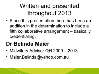 Written and presented 
throughout 2013 
• Since this presentation there has been an 
addition in the determination to include a 
fifth collaborative arrangement – basically 
credentialing. 
Dr Belinda Maier 
• Midwifery Advisor QH 2009 – 2013 
• Maier.Belinda@yahoo.com.au 
 
