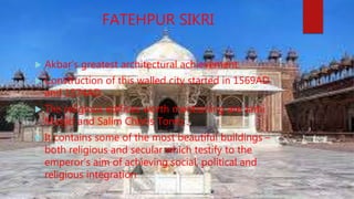 FATEHPUR SIKRI
 Akbar’s greatest architectural achievement.
 Construction of this walled city started in 1569AD
and 1574AD
 The religious edifices worth mentioning are Jami
Masjid and Salim Chistis Tomb .
 It contains some of the most beautiful buildings –
both religious and secular which testify to the
emperor’s aim of achieving social, political and
religious integration
 