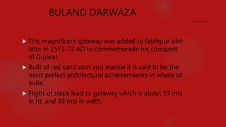 BULAND DARWAZA
 This magnificent gateway was added to fatehpur sikri
later in 1571-72 AD to commemorade his conquest
of Gujarat.
 Built of red sand ston and marble it is said to be the
most perfect architectural achievemaents in whole of
india.
 Flight of steps lead to gateway which is about 53 mts
in ht. and 39 mts in wdth.
 