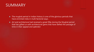 SUMMARY
 The mughal period in indian history is one of the glorious periods that
have enriched india in multi factorial ways .
 Art and architecture had received a great fillip during the Mughal period
that has gifted us with architectural gems that have defied the passage of
time in their appeal and splendor
 