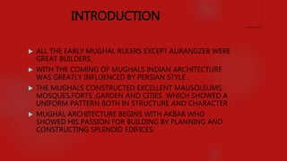 INTRODUCTION
 ALL THE EARLY MUGHAL RULERS EXCEPT AURANGZEB WERE
GREAT BUILDERS.
 WITH THE COMING OF MUGHALS INDIAN ARCHITECTURE
WAS GREATLY INFLUENCED BY PERSIAN STYLE .
 THE MUGHALS CONSTRUCTED EXCELLENT MAUSOLEUMS,
MOSQUES,FORTS ,GARDEN AND CITIES WHICH SHOWED A
UNIFORM PATTERN BOTH IN STRUCTURE AND CHARACTER .
 MUGHAL ARCHITECTURE BEGINS WITH AKBAR WHO
SHOWED HIS PASSION FOR BUILDING BY PLANNING AND
CONSTRUCTING SPLENDID EDIFICES.
 