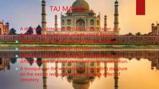 TAJ MAHAL
 A dream in white marble built by Shah Jahan as a
memorial to his beloved wife Mumataj Begum
 Started in 1632 AD and took 22 yrs to complete
 Planned by ISA , a Persian architect
 Marble from makrana and precious stones from
different parts of world were used in its construction.
 A mosques on the west and corresponding structure
on the east in red sand stones complete effect of
cemetery
 